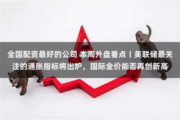 全国配资最好的公司 本周外盘看点丨美联储最关注的通胀指标将出炉，国际金价能否再创新高