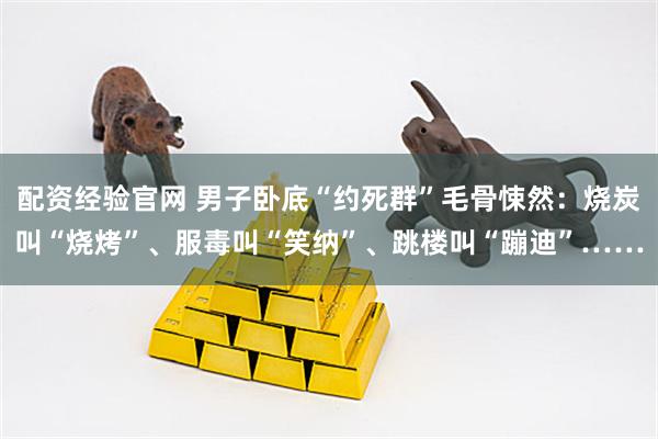 配资经验官网 男子卧底“约死群”毛骨悚然：烧炭叫“烧烤”、服毒叫“笑纳”、跳楼叫“蹦迪”……