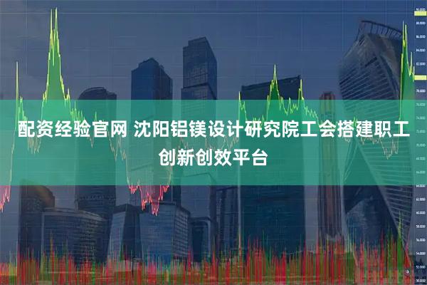 配资经验官网 沈阳铝镁设计研究院工会搭建职工创新创效平台