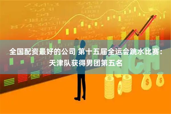 全国配资最好的公司 第十五届全运会跳水比赛：天津队获得男团第五名