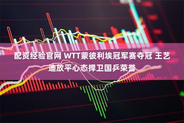 配资经验官网 WTT蒙彼利埃冠军赛夺冠 王艺迪放平心态捍卫国乒荣誉