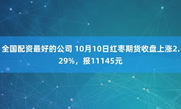 全国配资最好的公司 10月10日红枣期货收盘上涨2.29%，报11145元