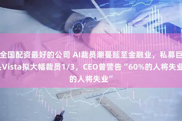 全国配资最好的公司 AI裁员潮蔓延至金融业，私募巨头Vista拟大幅裁员1/3，CEO曾警告“60%的人将失业”