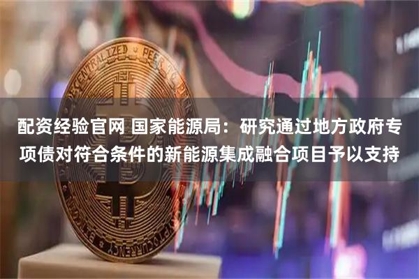 配资经验官网 国家能源局：研究通过地方政府专项债对符合条件的新能源集成融合项目予以支持