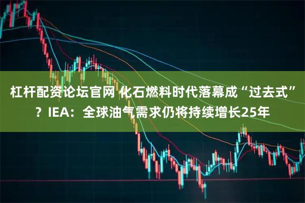 杠杆配资论坛官网 化石燃料时代落幕成“过去式”？IEA：全球油气需求仍将持续增长25年