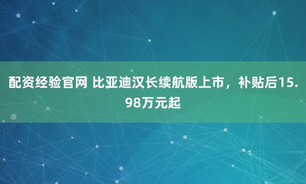 配资经验官网 比亚迪汉长续航版上市，补贴后15.98万元起