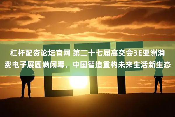 杠杆配资论坛官网 第二十七届高交会3E亚洲消费电子展圆满闭幕，中国智造重构未来生活新生态