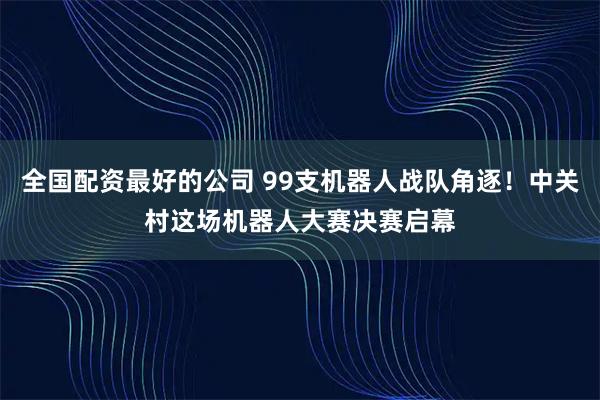 全国配资最好的公司 99支机器人战队角逐！中关村这场机器人大赛决赛启幕