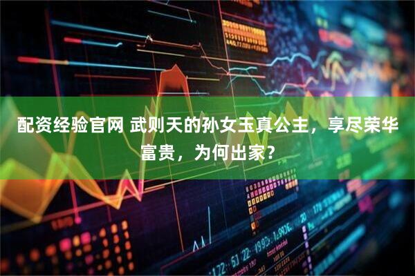 配资经验官网 武则天的孙女玉真公主，享尽荣华富贵，为何出家？