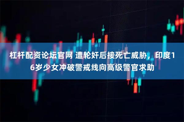 杠杆配资论坛官网 遭轮奸后接死亡威胁，印度16岁少女冲破警戒线向高级警官求助
