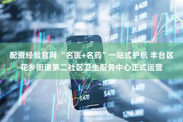 配资经验官网 “名医+名药”一站式护航 丰台区花乡街道第二社区卫生服务中心正式运营