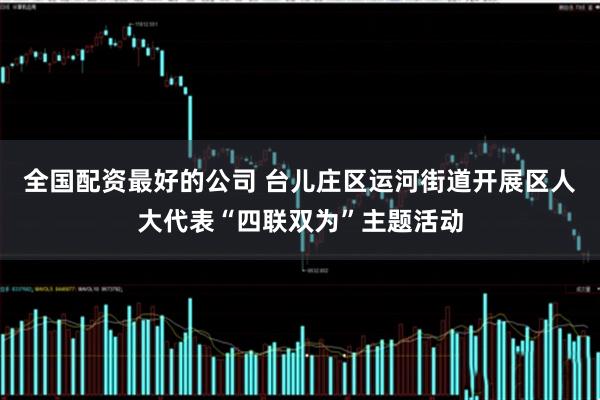 全国配资最好的公司 台儿庄区运河街道开展区人大代表“四联双为”主题活动