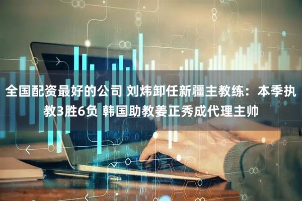 全国配资最好的公司 刘炜卸任新疆主教练：本季执教3胜6负 韩国助教姜正秀成代理主帅