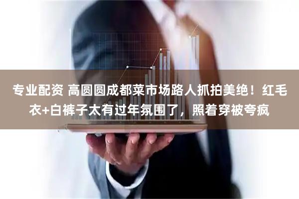 专业配资 高圆圆成都菜市场路人抓拍美绝！红毛衣+白裤子太有过年氛围了，照着穿被夸疯