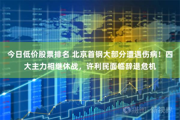 今日低价股票排名 北京首钢大部分遭遇伤病！四大主力相继休战，许利民面临辞退危机