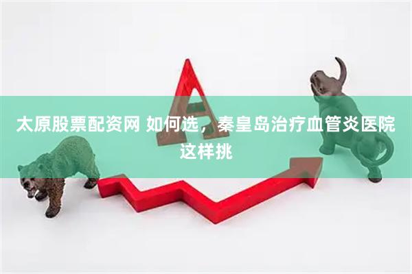 太原股票配资网 如何选，秦皇岛治疗血管炎医院这样挑
