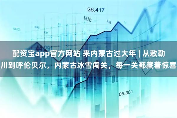 配资宝app官方网站 来内蒙古过大年 | 从敕勒川到呼伦贝尔，内蒙古冰雪闯关，每一关都藏着惊喜