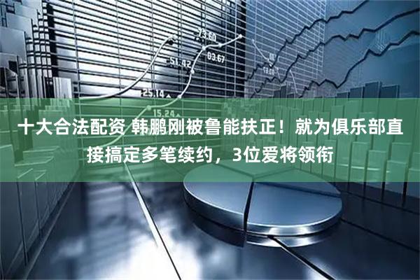 十大合法配资 韩鹏刚被鲁能扶正！就为俱乐部直接搞定多笔续约，3位爱将领衔