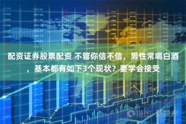 配资证券股票配资 不管你信不信，男性常喝白酒，基本都有如下3个现状？要学会接受