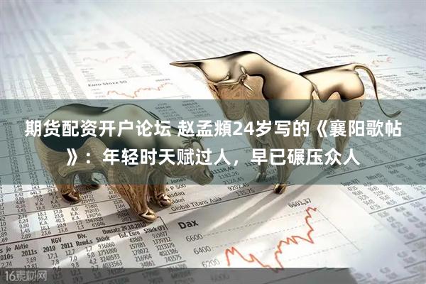 期货配资开户论坛 赵孟頫24岁写的《襄阳歌帖》：年轻时天赋过人，早已碾压众人