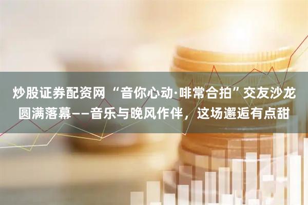 炒股证券配资网 “音你心动·啡常合拍”交友沙龙圆满落幕——音乐与晚风作伴，这场邂逅有点甜