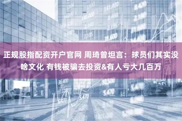 正规股指配资开户官网 周琦曾坦言：球员们其实没啥文化 有钱被骗去投资&有人亏大几百万