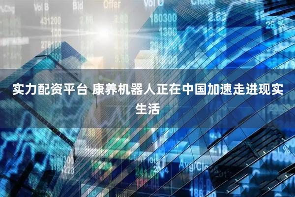 实力配资平台 康养机器人正在中国加速走进现实生活
