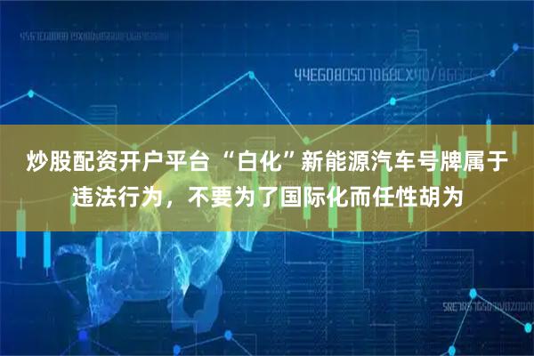 炒股配资开户平台 “白化”新能源汽车号牌属于违法行为，不要为了国际化而任性胡为
