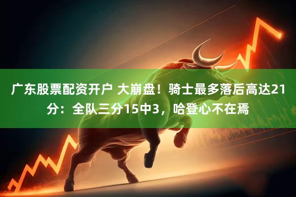 广东股票配资开户 大崩盘！骑士最多落后高达21分：全队三分15中3，哈登心不在焉