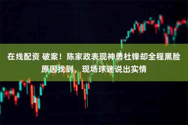 在线配资 破案！陈家政表现神勇杜锋却全程黑脸原因找到，现场球迷说出实情