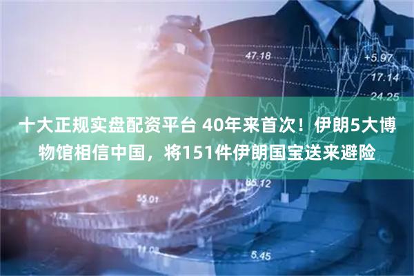 十大正规实盘配资平台 40年来首次！伊朗5大博物馆相信中国，将151件伊朗国宝送来避险