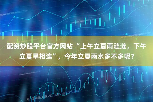 配资炒股平台官方网站 “上午立夏雨涟涟，下午立夏旱相连”，今年立夏雨水多不多呢？