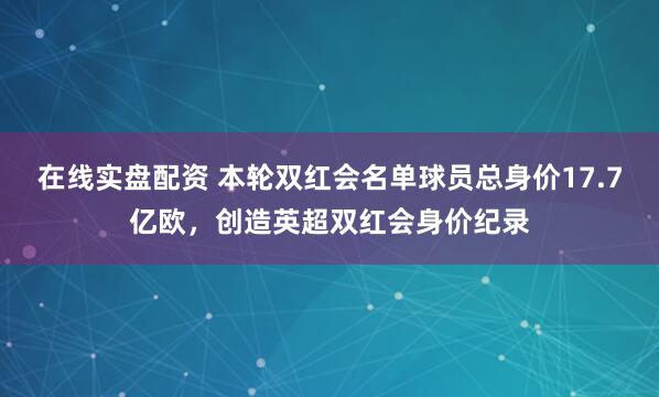 在线实盘配资 本轮双红会名单球员总身价17.7亿欧，创造英超双红会身价纪录