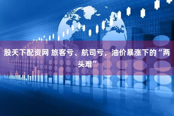 股天下配资网 旅客亏、航司亏，油价暴涨下的“两头难”
