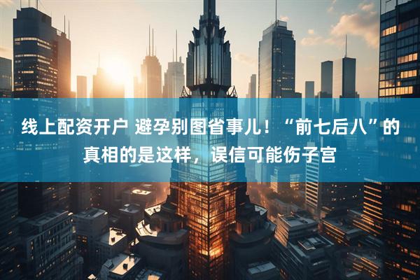 线上配资开户 避孕别图省事儿！“前七后八”的真相的是这样，误信可能伤子宫