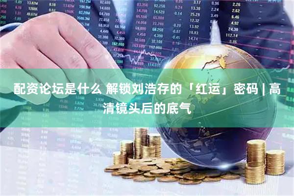 配资论坛是什么 解锁刘浩存的「红运」密码 | 高清镜头后的底气