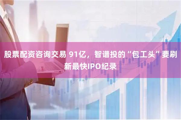 股票配资咨询交易 91亿，智谱投的“包工头”要刷新最快IPO纪录